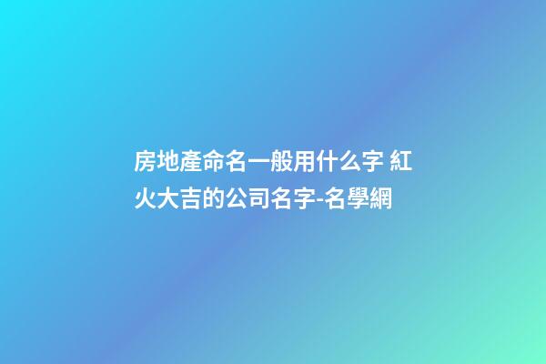 房地產命名一般用什么字 紅火大吉的公司名字-名學網-第1張-公司起名-玄機派